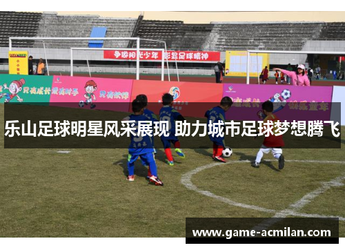 乐山足球明星风采展现 助力城市足球梦想腾飞