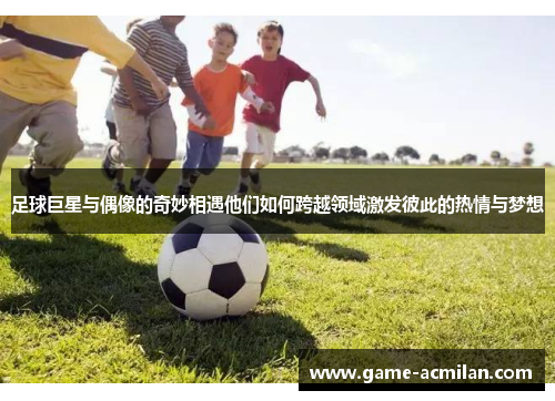 足球巨星与偶像的奇妙相遇他们如何跨越领域激发彼此的热情与梦想