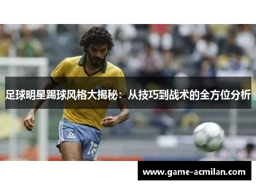 足球明星踢球风格大揭秘：从技巧到战术的全方位分析