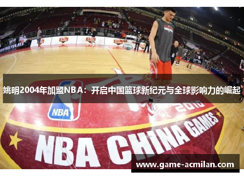 姚明2004年加盟NBA：开启中国篮球新纪元与全球影响力的崛起