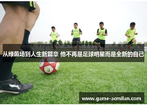 从绿茵场到人生新篇章 他不再是足球明星而是全新的自己