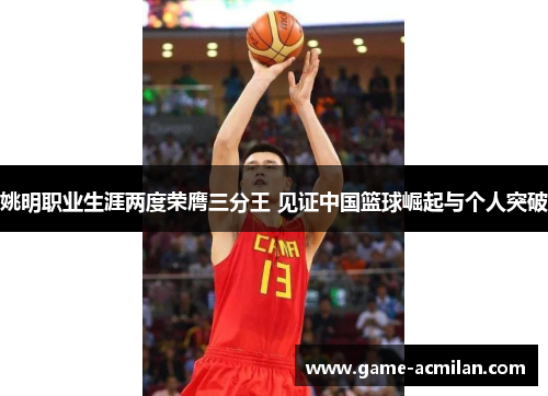 姚明职业生涯两度荣膺三分王 见证中国篮球崛起与个人突破
