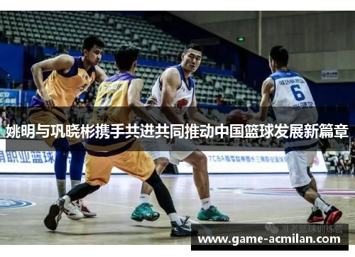 姚明与巩晓彬携手共进共同推动中国篮球发展新篇章