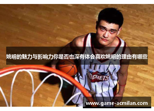 姚明的魅力与影响力你是否也深有体会喜欢姚明的理由有哪些