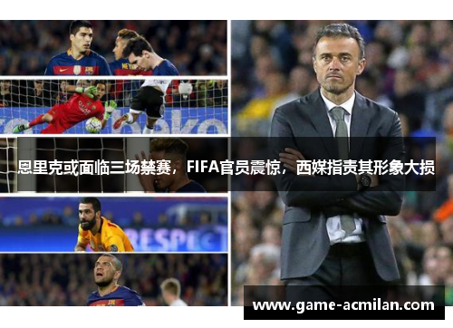恩里克或面临三场禁赛，FIFA官员震惊，西媒指责其形象大损