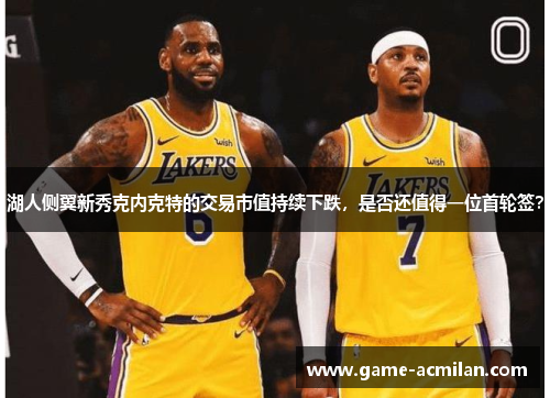 湖人侧翼新秀克内克特的交易市值持续下跌，是否还值得一位首轮签？